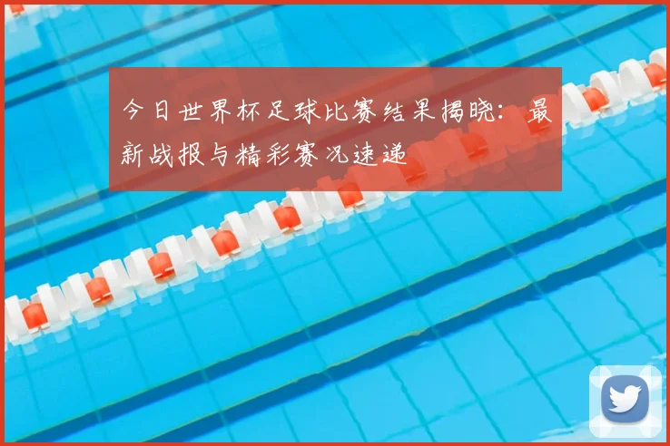 今日世界杯足球比赛结果揭晓:最新战报与精彩赛况速递