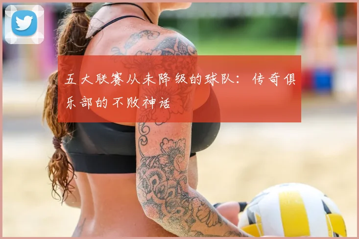五大联赛从未降级的球队:传奇俱乐部的不败神话