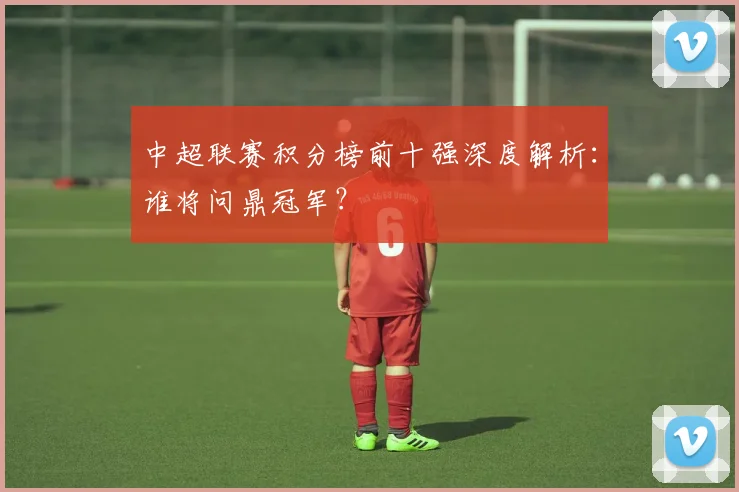 中超联赛积分榜前十强深度解析：谁将问鼎冠军？