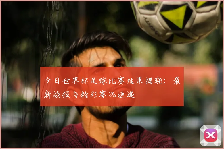 今日世界杯足球比赛结果揭晓:最新战报与精彩赛况速递