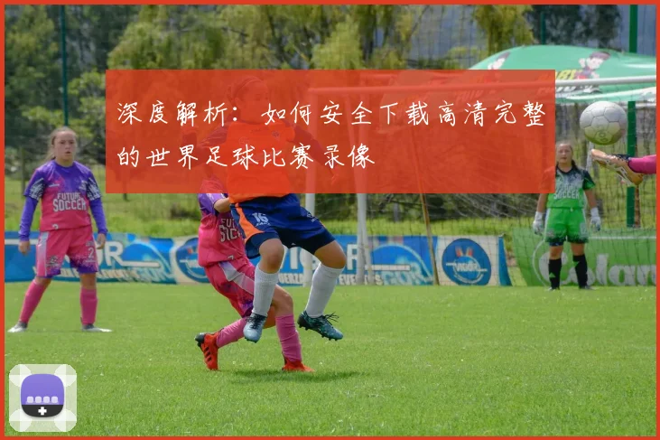 深度解析：如何安全下载高清完整的世界足球比赛录像