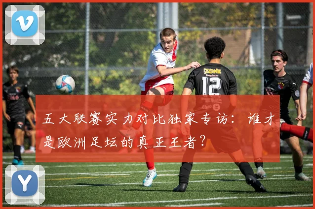 五大联赛实力对比独家专访：谁才是欧洲足坛的真正王者？
