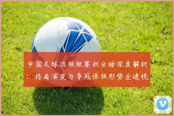 中国足球顶级联赛积分榜深度解析:格局演变与争冠保级形势全透视_20260610190330